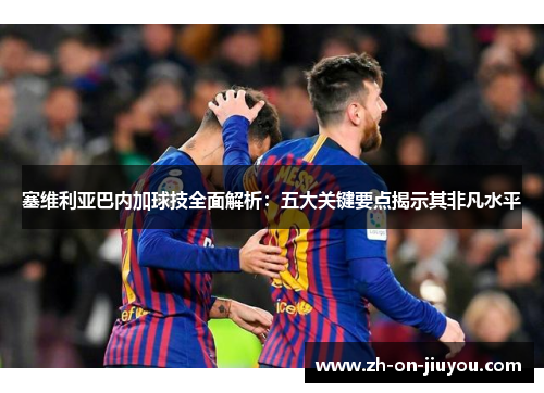 塞维利亚巴内加球技全面解析：五大关键要点揭示其非凡水平