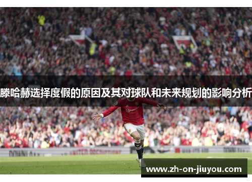 滕哈赫选择度假的原因及其对球队和未来规划的影响分析