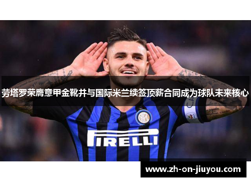 劳塔罗荣膺意甲金靴并与国际米兰续签顶薪合同成为球队未来核心 劳塔罗荣膺意甲金靴并与国际米兰续签顶薪合同成为球队未来核心