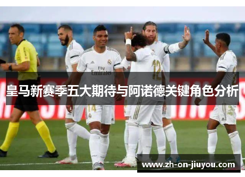 皇马新赛季五大期待与阿诺德关键角色分析 皇马新赛季五大期待与阿诺德关键角色分析