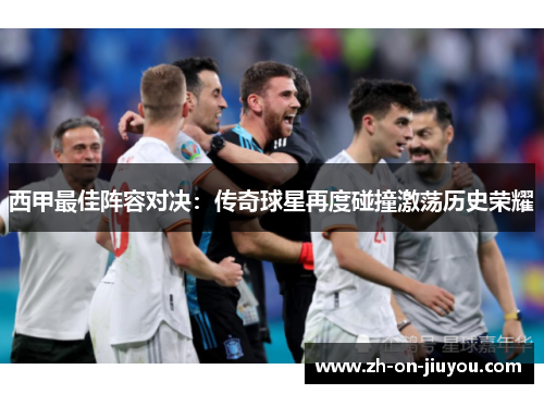 西甲最佳阵容对决：传奇球星再度碰撞激荡历史荣耀
