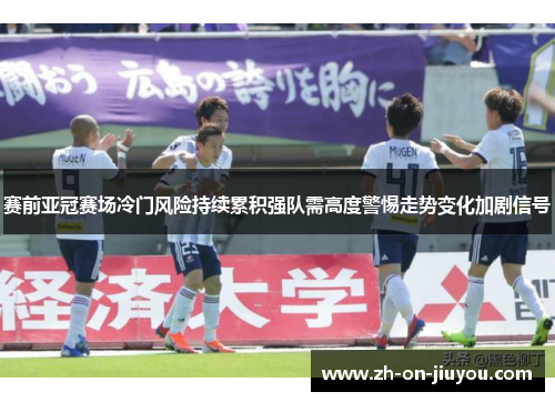 赛前亚冠赛场冷门风险持续累积强队需高度警惕走势变化加剧信号