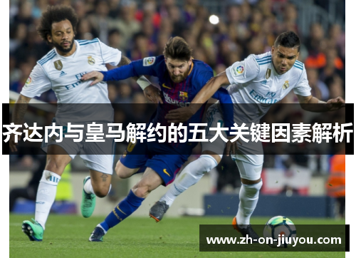 齐达内与皇马解约的五大关键因素解析 齐达内与皇马解约的五大关键因素解析
