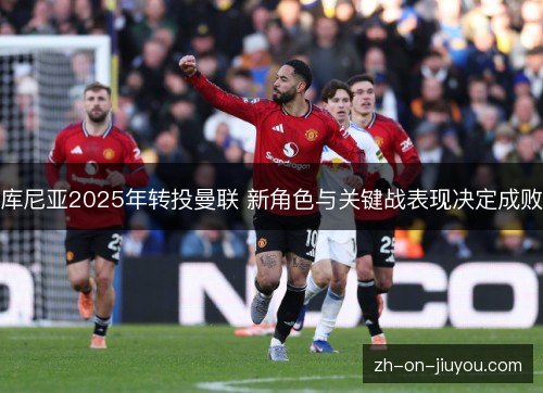 库尼亚2025年转投曼联 新角色与关键战表现决定成败